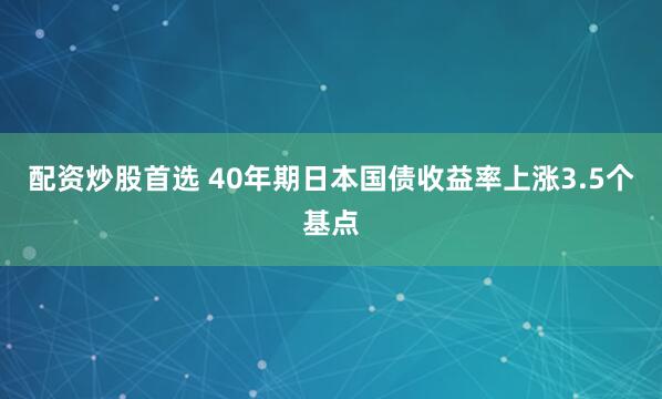 配资炒股首选 40年期日本国债收益率上涨3.5个基点