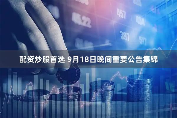 配资炒股首选 9月18日晚间重要公告集锦