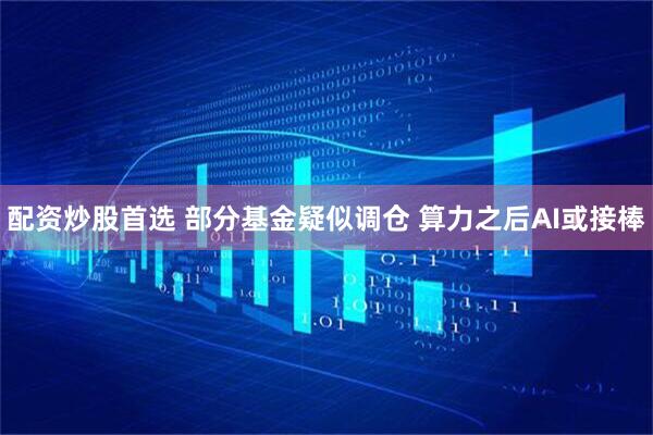 配资炒股首选 部分基金疑似调仓 算力之后AI或接棒