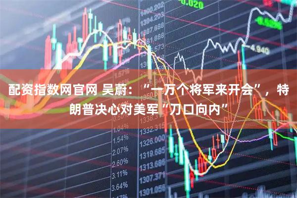 配资指数网官网 吴蔚：“一万个将军来开会”，特朗普决心对美军“刀口向内”