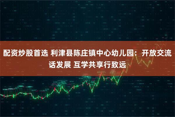 配资炒股首选 利津县陈庄镇中心幼儿园：开放交流话发展 互学共享行致远