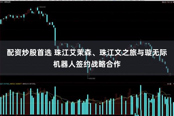 配资炒股首选 珠江艾茉森、珠江文之旅与璇无际机器人签约战略合作