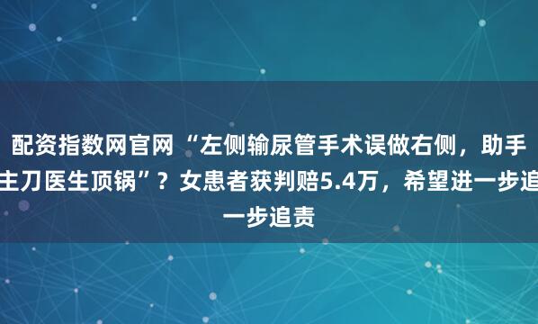 配资指数网官网 “左侧输尿管手术误做右侧，助手给主刀医生顶锅”？女患者获判赔5.4万，希望进一步追责