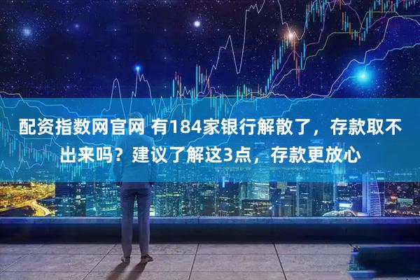 配资指数网官网 有184家银行解散了，存款取不出来吗？建议了解这3点，存款更放心
