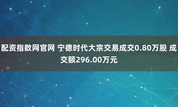 配资指数网官网 宁德时代大宗交易成交0.80万股 成交额296.00万元