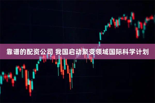 靠谱的配资公司 我国启动聚变领域国际科学计划