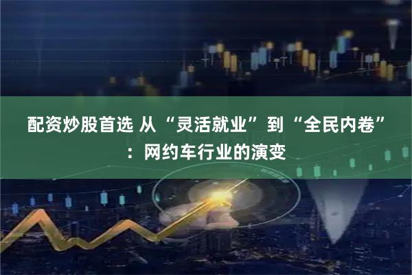 配资炒股首选 从 “灵活就业” 到 “全民内卷”：网约车行业的演变