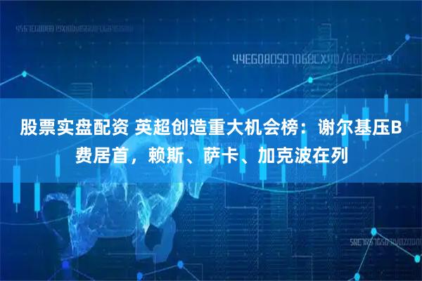 股票实盘配资 英超创造重大机会榜：谢尔基压B费居首，赖斯、萨卡、加克波在列