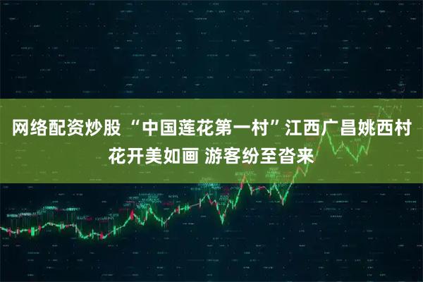 网络配资炒股 “中国莲花第一村”江西广昌姚西村花开美如画 游客纷至沓来