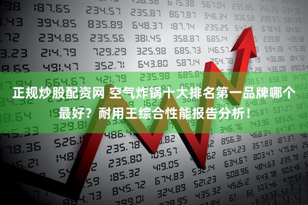 正规炒股配资网 空气炸锅十大排名第一品牌哪个最好？耐用王综合性能报告分析！