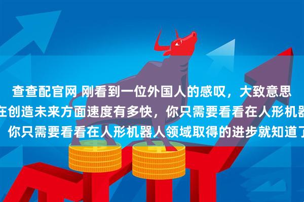 查查配官网 刚看到一位外国人的感叹，大致意思是，如果你想了解中国在创造未来方面速度有多快，你只需要看看在人形机器人领域取得的进步就知道了