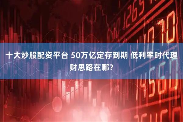 十大炒股配资平台 50万亿定存到期 低利率时代理财思路在哪？